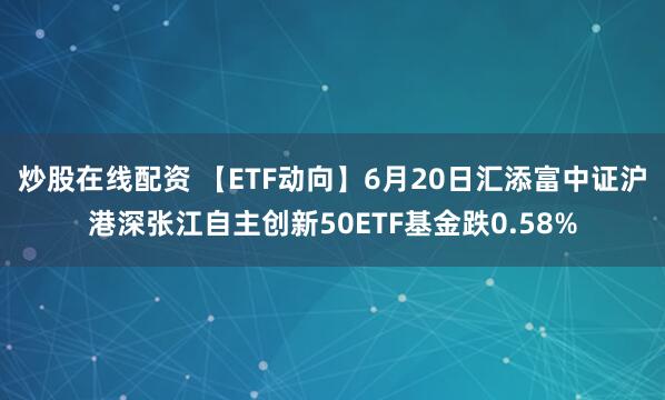 炒股在线配资 【ETF动向】6月20日汇添富中证沪港深张江自主创新50ETF基金跌0.58%