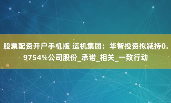 股票配资开户手机版 运机集团：华智投资拟减持0.9754%公司股份_承诺_相关_一致行动