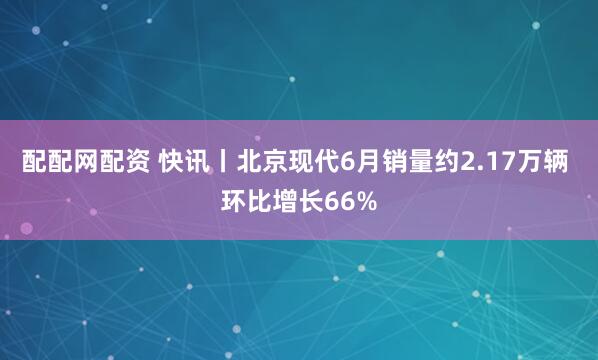 配配网配资 快讯丨北京现代6月销量约2.17万辆 环比增长66%