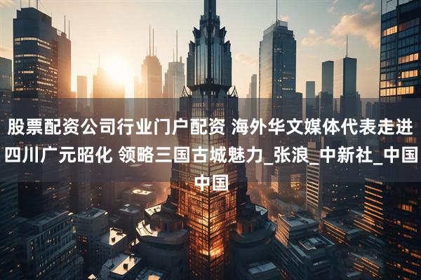 股票配资公司行业门户配资 海外华文媒体代表走进四川广元昭化 领略三国古城魅力_张浪_中新社_中国