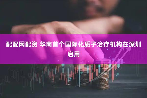 配配网配资 华南首个国际化质子治疗机构在深圳启用