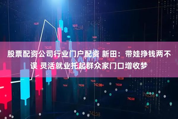 股票配资公司行业门户配资 新田：带娃挣钱两不误 灵活就业托起群众家门口增收梦