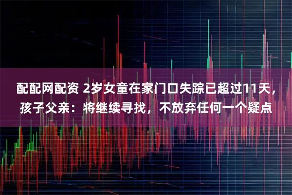 配配网配资 2岁女童在家门口失踪已超过11天,孩子父亲:将继续寻找,不放弃任何一个疑点