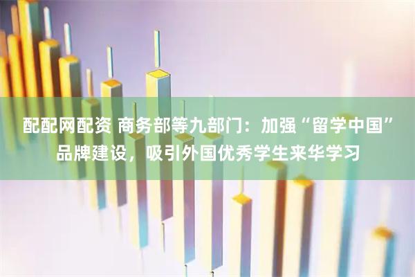 配配网配资 商务部等九部门:加强“留学中国”品牌建设,吸引外国优秀学生来华学习