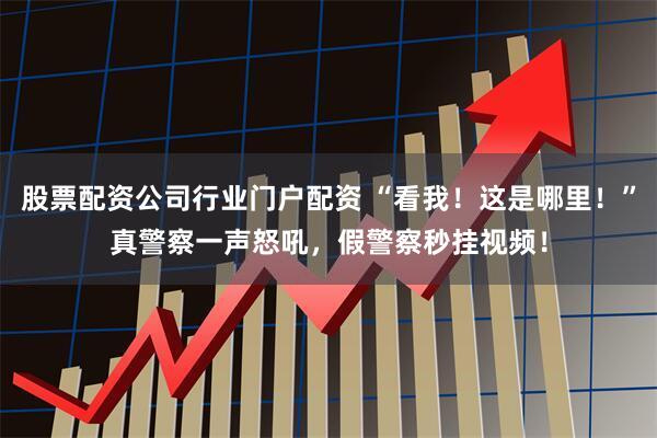 股票配资公司行业门户配资 “看我！这是哪里！”真警察一声怒吼，假警察秒挂视频！