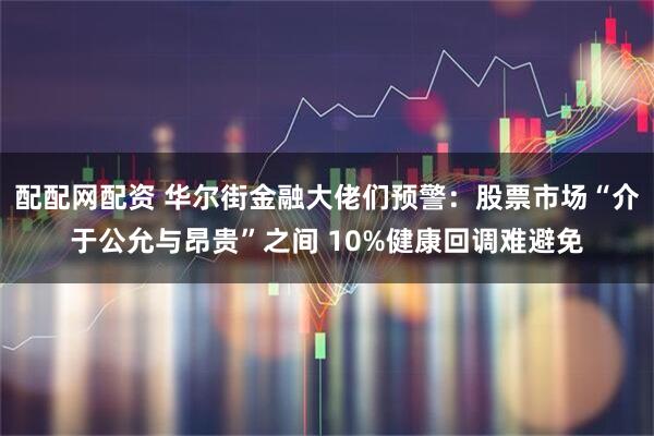 配配网配资 华尔街金融大佬们预警：股票市场“介于公允与昂贵”之间 10%健康回调难避免