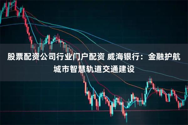 股票配资公司行业门户配资 威海银行:金融护航城市智慧轨道交通建设