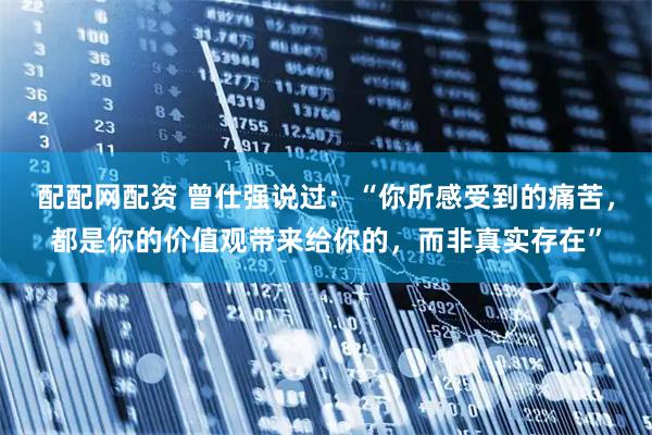 配配网配资 曾仕强说过:“你所感受到的痛苦,都是你的价值观带来给你的,而非真实存在”