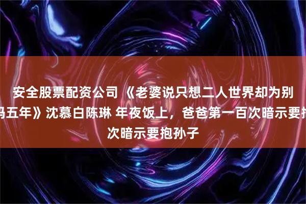 安全股票配资公司 《老婆说只想二人世界却为别人当妈五年》沈慕白陈琳 年夜饭上，爸爸第一百次暗示要抱孙子