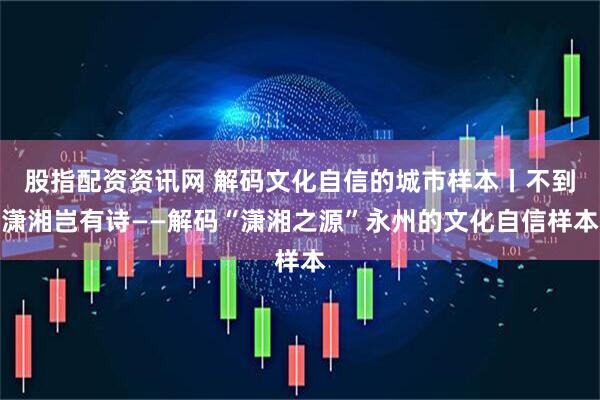 股指配资资讯网 解码文化自信的城市样本丨不到潇湘岂有诗——解码“潇湘之源”永州的文化自信样本