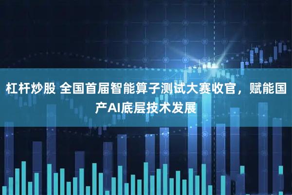 杠杆炒股 全国首届智能算子测试大赛收官，赋能国产AI底层技术发展