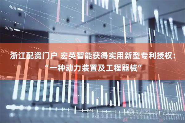 浙江配资门户 宏英智能获得实用新型专利授权：“一种动力装置及工程器械”