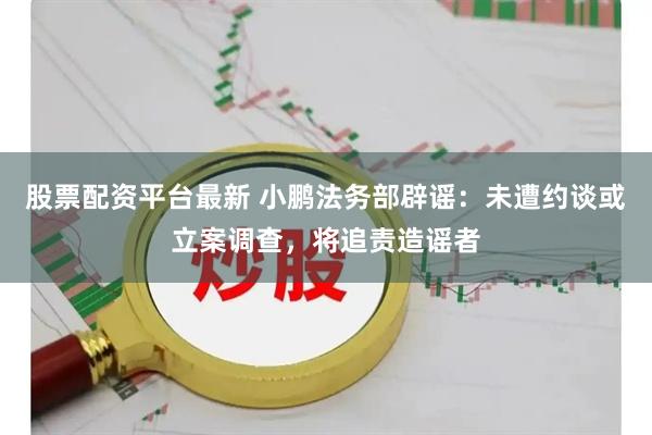 股票配资平台最新 小鹏法务部辟谣：未遭约谈或立案调查，将追责造谣者