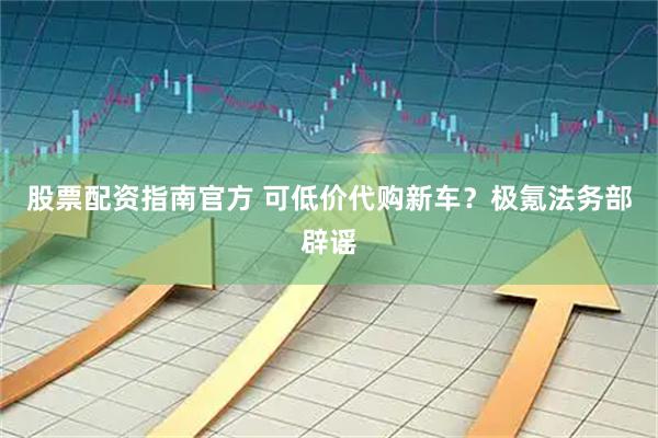 股票配资指南官方 可低价代购新车？极氪法务部辟谣