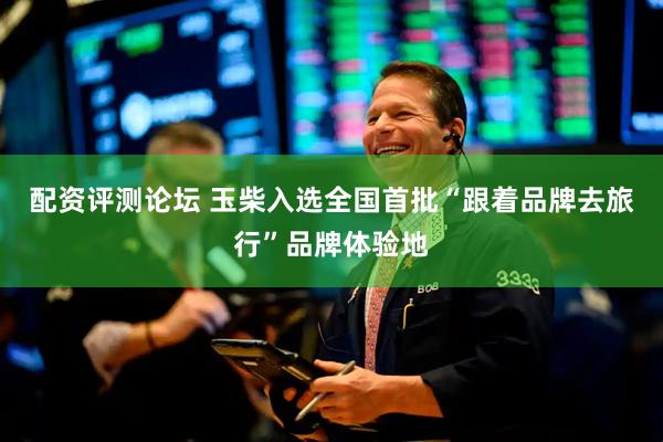 配资评测论坛 玉柴入选全国首批“跟着品牌去旅行”品牌体验地