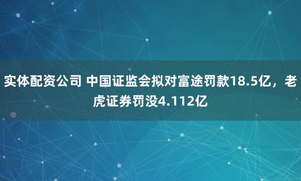 实体配资公司 中国证监会拟对富途罚款18.5亿，老虎证券罚没4.112亿
