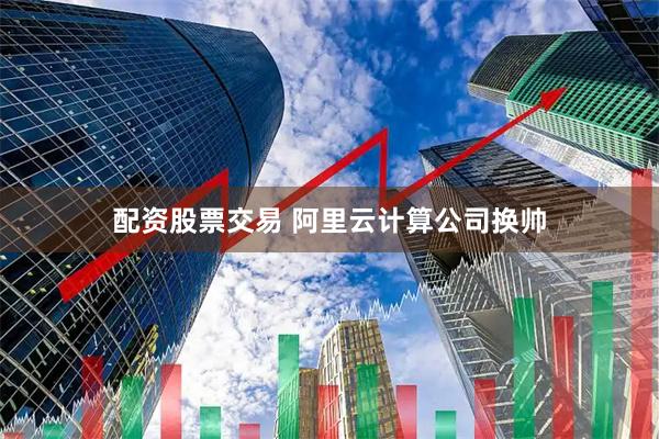 配资股票交易 阿里云计算公司换帅