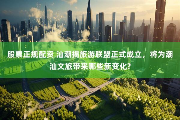 股票正规配资 汕潮揭旅游联盟正式成立，将为潮汕文旅带来哪些新变化?