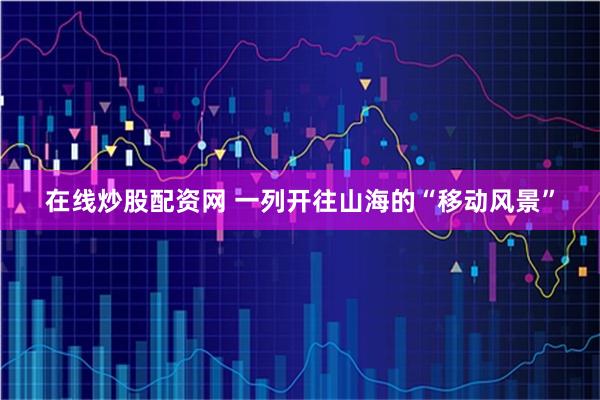 在线炒股配资网 一列开往山海的“移动风景”